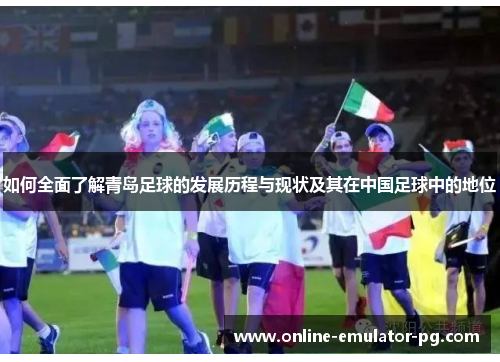 如何全面了解青岛足球的发展历程与现状及其在中国足球中的地位