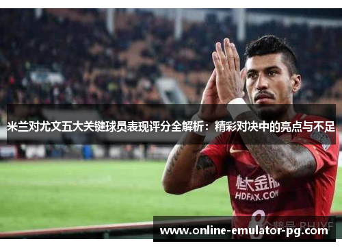 米兰对尤文五大关键球员表现评分全解析：精彩对决中的亮点与不足