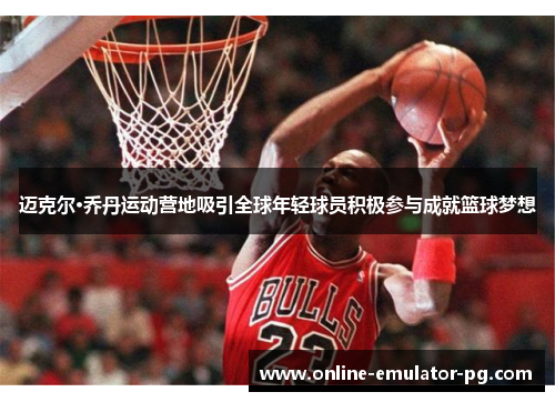 迈克尔·乔丹运动营地吸引全球年轻球员积极参与成就篮球梦想