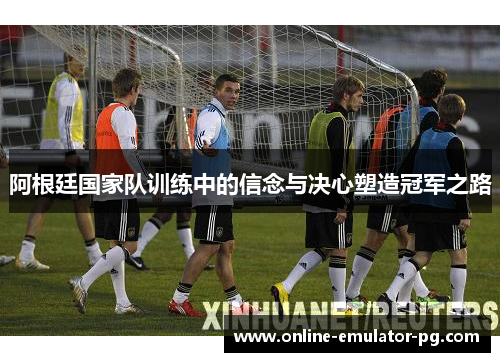 阿根廷国家队训练中的信念与决心塑造冠军之路