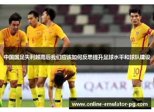 中国国足失利越南后我们应该如何反思提升足球水平和球队建设