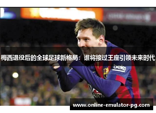 梅西退役后的全球足球新格局：谁将接过王座引领未来时代