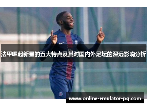 法甲崛起新星的五大特点及其对国内外足坛的深远影响分析