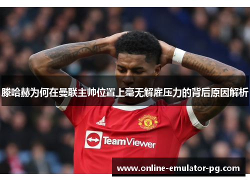 滕哈赫为何在曼联主帅位置上毫无解雇压力的背后原因解析