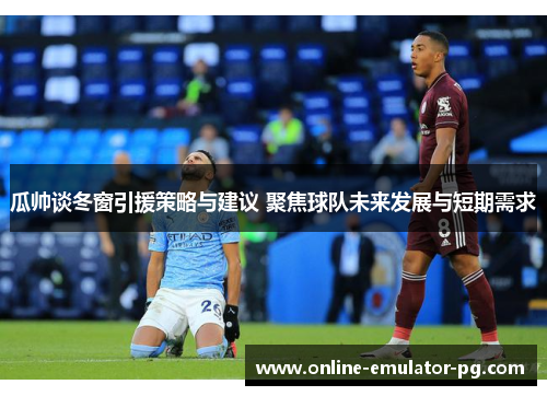 瓜帅谈冬窗引援策略与建议 聚焦球队未来发展与短期需求