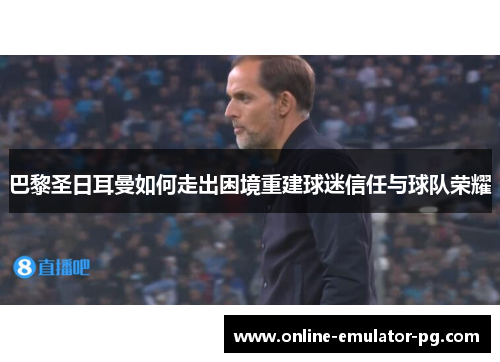 巴黎圣日耳曼如何走出困境重建球迷信任与球队荣耀