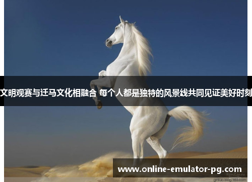 文明观赛与迁马文化相融合 每个人都是独特的风景线共同见证美好时刻