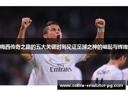 梅西传奇之路的五大关键时刻见证足球之神的崛起与辉煌