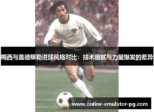 梅西与盖德穆勒进球风格对比：技术细腻与力量爆发的差异