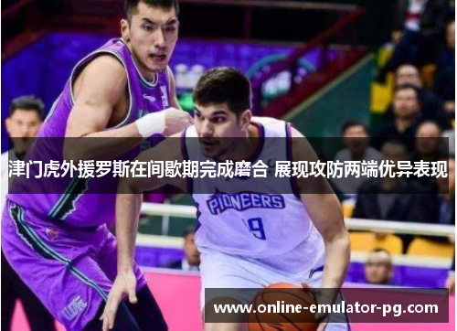 津门虎外援罗斯在间歇期完成磨合 展现攻防两端优异表现