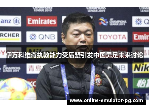 伊万科维奇执教能力受质疑引发中国男足未来讨论