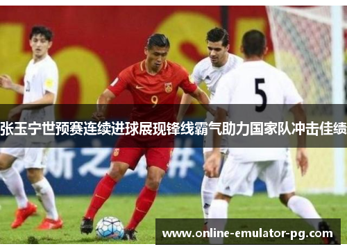 张玉宁世预赛连续进球展现锋线霸气助力国家队冲击佳绩