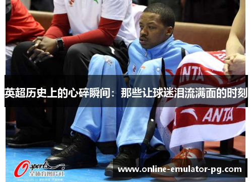 英超历史上的心碎瞬间：那些让球迷泪流满面的时刻