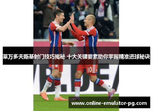 莱万多夫斯基射门技巧揭秘 十大关键要素助你掌握精准进球秘诀